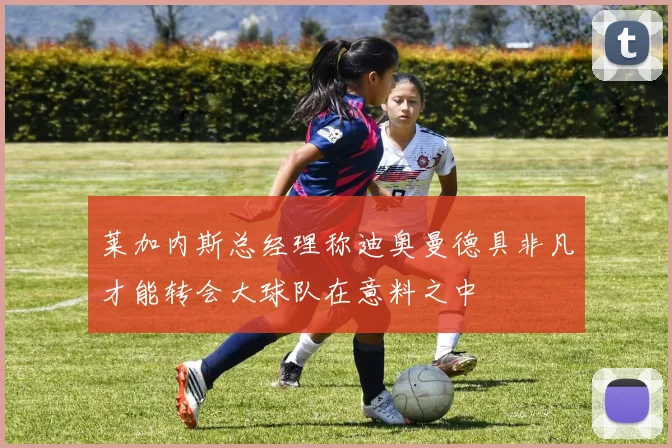 莱加内斯总经理称迪奥曼德具非凡才能转会大球队在意料之中