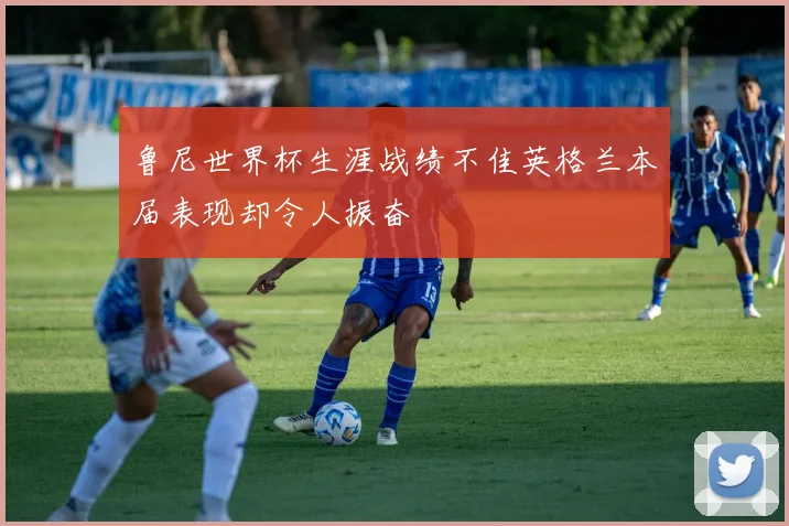 鲁尼世界杯生涯战绩不佳英格兰本届表现却令人振奋