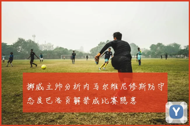 挪威主帅分析内马尔维尼修斯防守态度巴洛贡解禁成比赛隐患