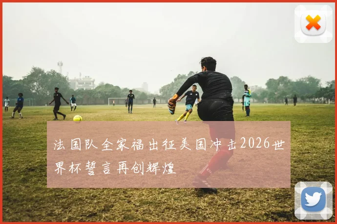 法国队全家福出征美国冲击2026世界杯誓言再创辉煌