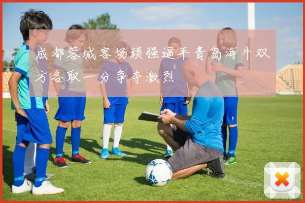 成都蓉城客场顽强逼平青岛海牛双方各取一分争夺激烈