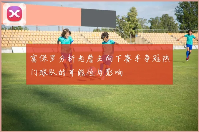富保罗分析老詹去向下赛季争冠热门球队的可能性与影响
