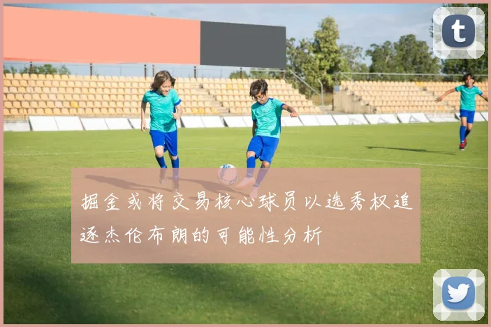 掘金或将交易核心球员以选秀权追逐杰伦布朗的可能性分析