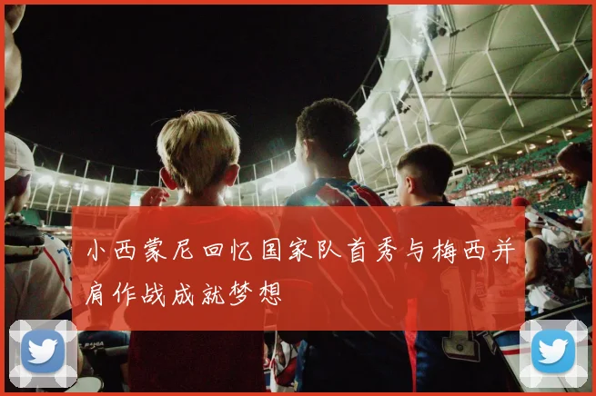 小西蒙尼回忆国家队首秀与梅西并肩作战成就梦想