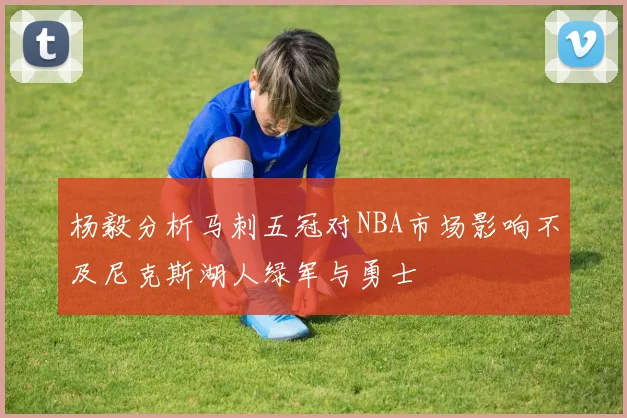 杨毅分析马刺五冠对NBA市场影响不及尼克斯湖人绿军与勇士