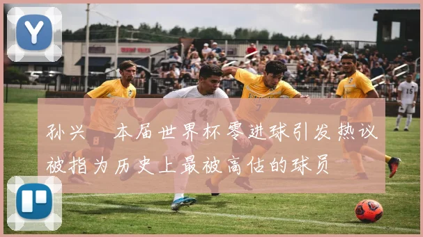孙兴慜本届世界杯零进球引发热议被指为历史上最被高估的球员