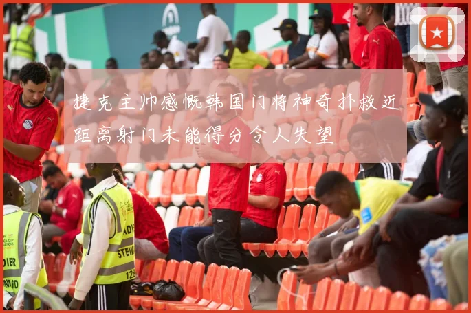 捷克主帅感慨韩国门将神奇扑救近距离射门未能得分令人失望