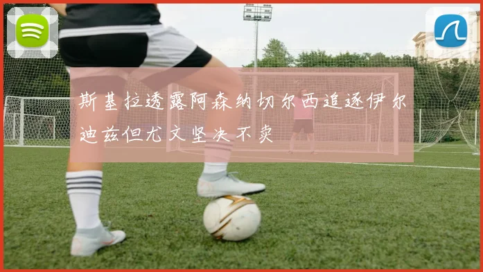 斯基拉透露阿森纳切尔西追逐伊尔迪兹但尤文坚决不卖