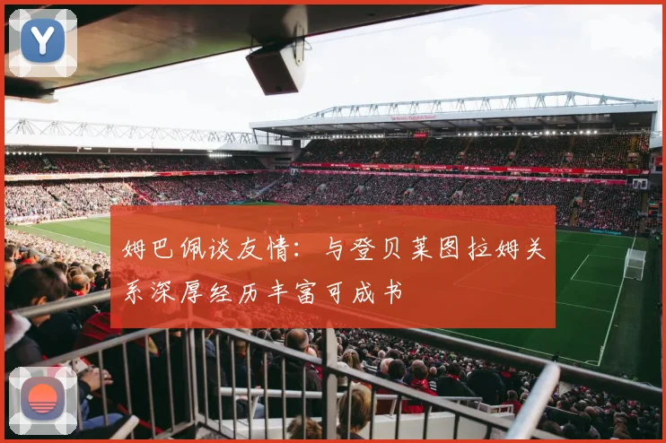 姆巴佩谈友情：与登贝莱图拉姆关系深厚经历丰富可成书